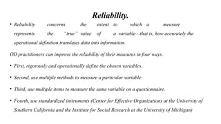Reliability.
• Reliability concerns the extent to which a measure
represents the “true” value of a variable—that is, how accurately the
operational definition translates data into information.
OD practitioners can improve the reliability of their measures in four ways.
• First, rigorously and operationally define the chosen variables.
• Second, use multiple methods to measure a particular variable
• Third, use multiple items to measure the same variable on a questionnaire.
• Fourth, use standardized instruments (Center for Effective Organizations at the University of
Southern California and the Institute for Social Research at the University of Michigan)
 