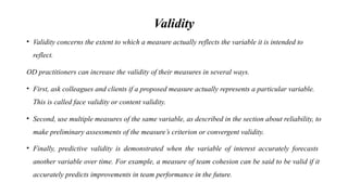 Validity
• Validity concerns the extent to which a measure actually reflects the variable it is intended to
reflect.
OD practitioners can increase the validity of their measures in several ways.
• First, ask colleagues and clients if a proposed measure actually represents a particular variable.
This is called face validity or content validity.
• Second, use multiple measures of the same variable, as described in the section about reliability, to
make preliminary assessments of the measure’s criterion or convergent validity.
• Finally, predictive validity is demonstrated when the variable of interest accurately forecasts
another variable over time. For example, a measure of team cohesion can be said to be valid if it
accurately predicts improvements in team performance in the future.
 