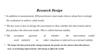 Research Design
• In addition to measurement, OD practitioners must make choices about how to design
the evaluation to achieve valid results.
• The key issue is how to design the assessment to show whether the intervention did in
fact produce the observed results. This is called internal validity.
• The secondary question of whether the intervention would
work similarly in other situations is referred to as external validity.
• The longer the time period of the change program, the greater are the chances that other factors,
such as technology improvements, will emerge to affect the results
 