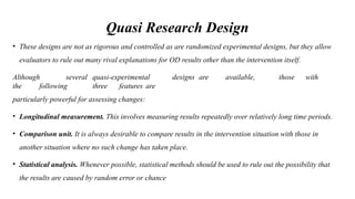 Quasi Research Design
• These designs are not as rigorous and controlled as are randomized experimental designs, but they allow
evaluators to rule out many rival explanations for OD results other than the intervention itself.
Although several quasi-experimental designs are available, those with
the following three features are
particularly powerful for assessing changes:
• Longitudinal measurement. This involves measuring results repeatedly over relatively long time periods.
• Comparison unit. It is always desirable to compare results in the intervention situation with those in
another situation where no such change has taken place.
• Statistical analysis. Whenever possible, statistical methods should be used to rule out the possibility that
the results are caused by random error or chance
 