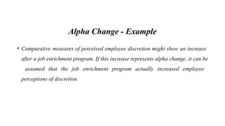 Alpha Change - Example
• Comparative measures of perceived employee discretion might show an increase
after a job enrichment program. If this increase represents alpha change, it can be
assumed that the job enrichment program actually increased employee
perceptions of discretion.
 