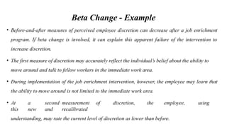 Beta Change - Example
• Before-and-after measures of perceived employee discretion can decrease after a job enrichment
program. If beta change is involved, it can explain this apparent failure of the intervention to
increase discretion.
• The first measure of discretion may accurately reflect the individual’s belief about the ability to
move around and talk to fellow workers in the immediate work area.
• During implementation of the job enrichment intervention, however, the employee may learn that
the ability to move around is not limited to the immediate work area.
• At a second measurement of discretion, the employee, using
this new and recalibrated
understanding, may rate the current level of discretion as lower than before.
 