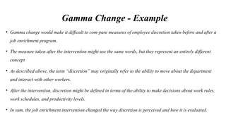 Gamma Change - Example
• Gamma change would make it difficult to com-pare measures of employee discretion taken before and after a
job enrichment program.
• The measure taken after the intervention might use the same words, but they represent an entirely different
concept
• As described above, the term “discretion” may originally refer to the ability to move about the department
and interact with other workers.
• After the intervention, discretion might be defined in terms of the ability to make decisions about work rules,
work schedules, and productivity levels.
• In sum, the job enrichment intervention changed the way discretion is perceived and how it is evaluated.
 