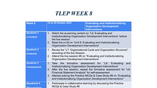 TLEP WEEK 8
Week 8 14 to 20 October 2023 Evaluating and Institutionalizing
Organization Development
Interventions
Quadrant 1
e-Content
1. Watch the eLearning content on “L8: Evaluating and
Institutionalizing Organization Development Interventions” before
the live session.
2. Read the e-LM on “Unit 8: Evaluating and Institutionalizing
Organization Development Interventions”
Quadrant 2
e-Tutorial
1. Revise the “L7: Organizational Cycle and Organization Structure)”
recording of the live Session
2. Attend the live session #8 on “Evaluating and Institutionalizing
Organization Development Interventions”
Quadrant 3
e-Assessment
1. Take the formative assessment for “L8: Evaluating and
Institutionalizing Organization Development Interventions”
2. After the live session, repeat the formative assessment for “L8:
Financial Statement Analysis” for self-assessment
3. Attempt solving the Practice MCQs & Case Study #8 on “Evaluating
and Institutionalizing Organization Development Interventions”
Quadrant 4 1. Participate in collaborative learning by discussing the Practice
MCQs & Case Study #8
 