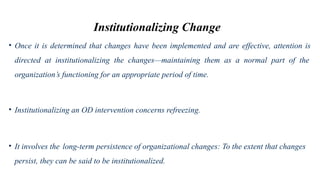 Institutionalizing Change
• Once it is determined that changes have been implemented and are effective, attention is
directed at institutionalizing the changes—maintaining them as a normal part of the
organization’s functioning for an appropriate period of time.
• Institutionalizing an OD intervention concerns refreezing.
• It involves the long-term persistence of organizational changes: To the extent that changes
persist, they can be said to be institutionalized.
 