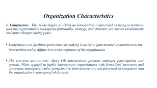 Organization Characteristics
1. Congruence - This is the degree to which an intervention is perceived as being in harmony
with the organization’s managerial philosophy, strategy, and structure; its current environment;
and other changes taking place.
• Congruence can facilitate persistence by making it easier to gain member commitment to the
intervention and to diffuse it to wider segments of the organization.
• The converse also is true: Many OD interventions promote employee participation and
growth. When applied in highly bureaucratic organizations with formalized structures and
autocratic managerial styles, participative interventions are not perceived as congruent with
the organization’s managerial philosophy.
 