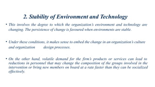 2. Stability of Environment and Technology
• This involves the degree to which the organization’s environment and technology are
changing. The persistence of change is favoured when environments are stable.
• Under these conditions, it makes sense to embed the change in an organization’s culture
and organization design processes.
• On the other hand, volatile demand for the firm’s products or services can lead to
reductions in personnel that may change the composition of the groups involved in the
intervention or bring new members on board at a rate faster than they can be socialized
effectively.
 