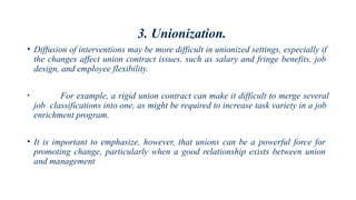 3. Unionization.
• Diffusion of interventions may be more difficult in unionized settings, especially if
the changes affect union contract issues, such as salary and fringe benefits, job
design, and employee flexibility.
• For example, a rigid union contract can make it difficult to merge several
job classifications into one, as might be required to increase task variety in a job
enrichment program.
• It is important to emphasize, however, that unions can be a powerful force for
promoting change, particularly when a good relationship exists between union
and management
 