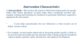 Intervention Characteristics
1. Goal specificity - This involves the extent to which intervention goals are specific
rather than broad. Specificity of goals helps direct socializing activities (for
example, training and orienting new members) to particular behaviours required to
implement the intervention.
• It also helps operationalize the new behaviours so that rewards can be
linked clearly to them.
• For example, an intervention aimed only at increasing product quality is likely to
be more focused and readily put into operation than a change program intended to
improve quality, quantity, safety, absenteeism, and employee development.
 
