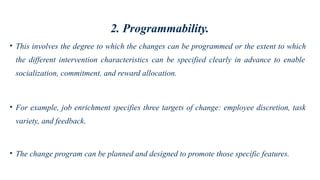 2. Programmability.
• This involves the degree to which the changes can be programmed or the extent to which
the different intervention characteristics can be specified clearly in advance to enable
socialization, commitment, and reward allocation.
• For example, job enrichment specifies three targets of change: employee discretion, task
variety, and feedback.
• The change program can be planned and designed to promote those specific features.
 