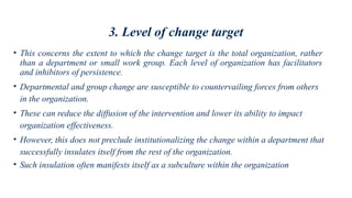 3. Level of change target
• This concerns the extent to which the change target is the total organization, rather
than a department or small work group. Each level of organization has facilitators
and inhibitors of persistence.
• Departmental and group change are susceptible to countervailing forces from others
in the organization.
• These can reduce the diffusion of the intervention and lower its ability to impact
organization effectiveness.
• However, this does not preclude institutionalizing the change within a department that
successfully insulates itself from the rest of the organization.
• Such insulation often manifests itself as a subculture within the organization
 