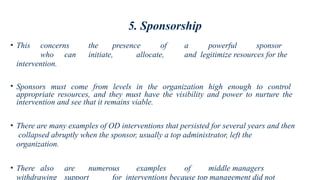 5. Sponsorship
• This concerns the presence of a powerful sponsor
who can initiate, allocate, and legitimize resources for the
intervention.
• Sponsors must come from levels in the organization high enough to control
appropriate resources, and they must have the visibility and power to nurture the
intervention and see that it remains viable.
• There are many examples of OD interventions that persisted for several years and then
collapsed abruptly when the sponsor, usually a top administrator, left the
organization.
• There also are numerous examples of middle managers
withdrawing support for interventions because top management did not
 