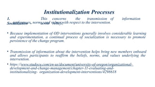 Institutionalization Processes
1.
Socialization -
This concerns the transmission of information
about beliefs,
preferences, norms, and values with respect to the intervention.
• Because implementation of OD interventions generally involves considerable learning
and experimentation, a continual process of socialization is necessary to promote
persistence of the change program.
• Transmission of information about the intervention helps bring new members onboard
and allows participants to reaffirm the beliefs, norms, and values underlying the
intervention.
• https://www.studocu.com/en-us/document/university-of-oregon/organizational-
development-and-change-management/chapter-11-evaluating-and-
institutionalizing- organization-development-interventions/4298618
 