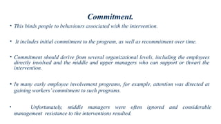 Commitment.
• This binds people to behaviours associated with the intervention.
• It includes initial commitment to the program, as well as recommitment over time.
• Commitment should derive from several organizational levels, including the employees
directly involved and the middle and upper managers who can support or thwart the
intervention.
• In many early employee involvement programs, for example, attention was directed at
gaining workers’commitment to such programs.
• Unfortunately, middle managers were often ignored and considerable
management resistance to the interventions resulted.
 