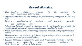 Reward allocation.
required by
an
• This involves linking rewards to the
new behaviours intervention.
• Organizational rewards can enhance the persistence of changes in at least two
ways.
• First, a combination of intrinsic and extrinsic rewards
can reinforce new
behaviours. Intrinsic rewards are internal and derive from the opportunities for
challenge, development, and accomplishment found in the work.
• When interventions provide these opportunities, motivation to perform should
persist.
• This behaviour can be further reinforced by providing extrinsic rewards, such
as money, for increased contributions.
• Because the value of extrinsic rewards tends to diminish over time, it may be
necessary to revise the reward systemto maintain
high levels of desired behaviours.
 