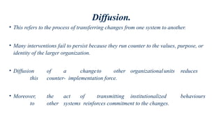 Diffusion.
• This refers to the process of transferring changes from one system to another.
• Many interventions fail to persist because they run counter to the values, purpose, or
identity of the larger organization.
• Diffusion of a changeto other organizationalunits reduces
this counter- implementation force.
• Moreover, the act of transmitting institutionalized behaviours
to other systems reinforces commitment to the changes.
 