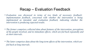 Recap – Evaluation Feedback
• Evaluation was discussed in terms of two kinds of necessary feedback:
implementation feedback, concerned with whether the intervention is being
implemented as intended, and evaluation feedback, indicating whether the
intervention is producing expected results.
• The former comprises collected data about features of the intervention, perceptions
of the people involved, and its immediate effects, which are fed back repeatedly and
at short intervals.
• The latter comprises data about the long-term effects of the intervention, which are
fed back at long intervals.
 