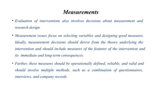 Measurements
• Evaluation of interventions also involves decisions about measurement and
research design.
• Measurement issues focus on selecting variables and designing good measures.
Ideally, measurement decisions should derive from the theory underlying the
intervention and should include measures of the features of the intervention and
its immediate and long-term consequences.
• Further, these measures should be operationally defined, reliable, and valid and
should involve multiple methods, such as a combination of questionnaires,
interviews, and company records
 