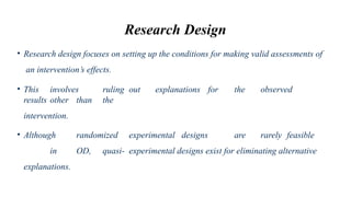 Research Design
• Research design focuses on setting up the conditions for making valid assessments of
an intervention’s effects.
• This involves ruling out explanations for the observed
results other than the
intervention.
• Although randomized experimental designs are rarely feasible
in OD, quasi- experimental designs exist for eliminating alternative
explanations.
 