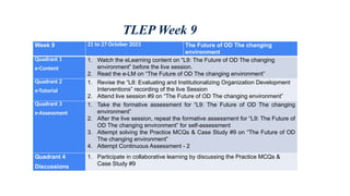 TLEP Week 9
Week 9 21 to 27 October 2023 The Future of OD The changing
environment
Quadrant 1
e-Content
1. Watch the eLearning content on “L9: The Future of OD The changing
environment” before the live session.
2. Read the e-LM on “The Future of OD The changing environment”
Quadrant 2
e-Tutorial
1. Revise the “L8: Evaluating and Institutionalizing Organization Development
Interventions” recording of the live Session
2. Attend live session #9 on “The Future of OD The changing environment”
Quadrant 3
e-Assessment
1. Take the formative assessment for “L9: The Future of OD The changing
environment”
2. After the live session, repeat the formative assessment for “L9: The Future of
OD The changing environment” for self-assessment
3. Attempt solving the Practice MCQs & Case Study #9 on “The Future of OD
The changing environment”
4. Attempt Continuous Assessment - 2
Quadrant 4
Discussions
1. Participate in collaborative learning by discussing the Practice MCQs &
Case Study #9
 