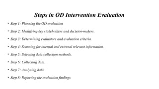 Steps in OD Intervention Evaluation
• Step 1: Planning the OD evaluation
• Step 2: Identifying key stakeholders and decision-makers.
• Step 3: Determining evaluators and evaluation criteria.
• Step 4: Scanning for internal and external relevant information.
• Step 5: Selecting data collection methods.
• Step 6: Collecting data.
• Step 7: Analysing data.
• Step 8: Reporting the evaluation findings
 