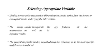 Selecting Appropriate Variable
• Ideally, the variables measured in OD evaluation should derive from the theory or
conceptual model underlying the intervention.
• The model should incorporate the key features of the
intervention as well as its
expected results.
• The general diagnostic models described meet this criterion, as do the more specific
models were introduced.
 