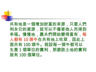 共有地是一個增加財富的來源，只要人們利永它的資源，就可以不傷害他人而得到幸福。慢慢地，農夫們開始變得富有， 每人都有 10 頭牛 在共有地上吃草，因此上面共有 100 頭牛。假設每一頭牛都可以生產 1 個單位的實利，那麼該土地的實利就有 100 個單位。 