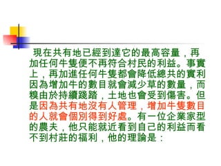 現在共有地已經到達它的最高容量，再加任何牛隻便不再符合村民的利益。事實上，再加進任何牛隻都會降低總共的實利。因為增加牛的數目就會減少草的數量，而糗由於持續踐踏，土地也會受到傷害。但是 因為共有地沒有人管理，增加牛隻數目的人就會個別得到好處 。有一位企業家型的農夫，他只能就近看到自己的利益而看不到村莊的福利，他的理論是： 