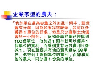 企業家型的農夫： 「我如果在最高容量之外加進一頭牛，對我會有好處，因為如果我這麼做，我可以多獲得 1 單位的好處，但是只分擔到土地傷害的一小部分。」 假如最高容量已經達到 100 個單位，他加進 1 頭牛就可以獲得 1 個單位的實利，而整個共有地的實利只會減 1 。現在整個共有地的實利變成 99 單位。他得到 1 整個單位的實利，而卻和其他的農夫一同分擔 1 份負的單位。 