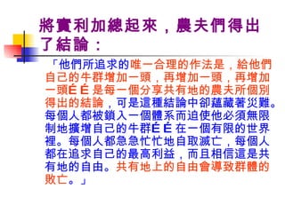 將實利加總起來，農夫們得出了結論： 「 他們所追求的 唯一合理的作法是，給他們自己的牛群增加一頭，再增加一頭，再增加一頭……是每一個分享共有地的農夫所個別得出的結論 ，可是這種結論中卻蘊藏著災難。每個人都被鎖入一個體系而迫使他必須無限制地擴增自己的牛群……在一個有限的世界裡。每個人都急急忙忙地自取滅亡，每個人都在追求自己的最高利益，而且相信這是共有地的自由。 共有地上的自由會導致群體的敗亡 。 」 