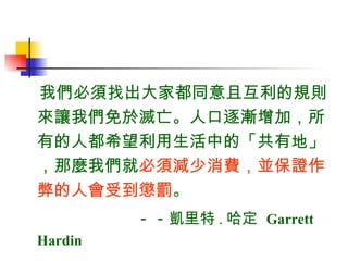 我們必須找出大家都同意且互利的規則來讓我們免於滅亡。人口逐漸增加，所有的人都希望利用生活中的「共有地」，那麼我們就 必須減少消費，並保證作弊的人會受到懲罰 。   －－ 凱里特 . 哈定  Garrett  Hardin 