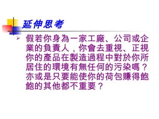 延伸思考 假若你身為一家工廠、公司或企業的負責人，你會去重視、正視你的產品在製造過程中對於你所居住的環境有無任何的污染嗎？亦或是只要能使你的荷包賺得飽飽的其他都不重要？ 