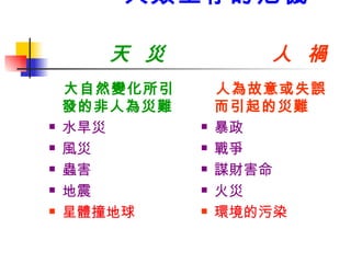 人類生存的危機    天  災  人  禍 大自然變化所引發的非人為災難 水旱災 風災 蟲害 地震 星體撞地球 人為故意或失誤而引起的災難 暴政 戰爭 謀財害命 火災 環境的污染 