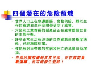 四個潛在的危險領域 世界人口正在急遽膨脹，食物供給、賴以生存的資源和生存空間都受到了威脅。 污染和工業增長的副產品正在威脅整個世界的生態平衡。 許多正常生活所必須的自然資源由於極度消耗，已經瀕臨枯竭。 核能放射而帶來的疾病和死亡的危險日益增加。 自然的調節機制岌岌可危，正在超荷負載運轉，很可能發生短路！ 