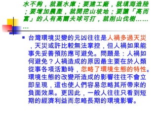 水不夠，就蓋水庫；要建工廠，就填海造陸；要增加農產，就開挖山坡地；要讓「高而富」的人有高爾夫球可打，就削山伐樹……… 台灣環境災變的元凶往往是 人禍多過天災 ，天災或許比較無法掌控，但人禍如果能事先妥善預防應可避免。問題是：人禍如何避免？人禍造成的原因最主要在於人類從事各項活動時， 忽略了環境生態的特性 。環境生態的改變所造成的影響往往不會立即呈現，這也使人們容易忽略其所帶來的負面效果。更因此，一般人往往只看到短期的經濟利益而忽略長期的環境影響。 