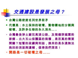 交通建設是發展之母？ 台灣公路密度名列世界前矛 代價是：水土保持的破壞、動物棲地的分割與破壞、及許多生物的永久消失… . 台灣最後淨土蘇花高速公路、及預備穿越雲豹家鄉－北大五山保護區的南橫，是否真的需要開闢？短暫的政績與利益，換來的是永遠無法挽回的消逝與遺憾，值得我們深思！ 開路是一切破壞之母…… 