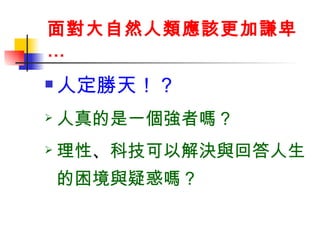 面對大自然人類應該更加謙卑… 人定勝天！？  人真的是一個強者嗎？ 理性 、 科技可以解決與回答人生的困境與疑惑嗎？ 
