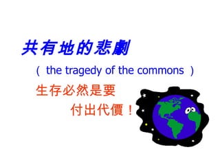 共有地的悲劇   （ the tragedy of the commons ） 生存必然是要 付出代價！ 