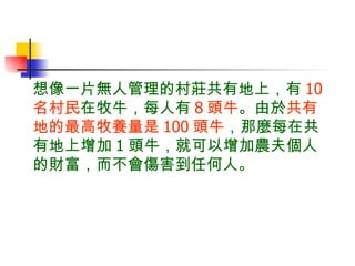 想像一片無人管理的村莊共有地上，有 10 名村民 在牧牛，每人有 8 頭牛 。由於 共有地的最高牧養量是 100 頭牛 ，那麼每在共有地上增加 1 頭牛，就可以增加農夫個人的財富，而不會傷害到任何人。 