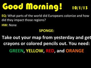 Good Morning!Good Morning! 10/1/1310/1/13
EQ: What parts of the world did Europeans colonize and how
did they impact those regions?
HW: None
SPONGE:
Take out your map from yesterday and get
crayons or colored pencils out. You need:
GREEN, YELLOW, RED, and ORANGE
 