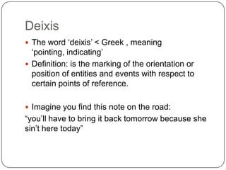 Deixis The word ‘deixis’ < Greek , meaning ‘pointing, indicating’ Definition: is the marking of the orientation or position of entities and events with respect to certain points of reference. Imagine you find this note on the road: “you’ll have to bring it back tomorrow because she sin’t here today” 