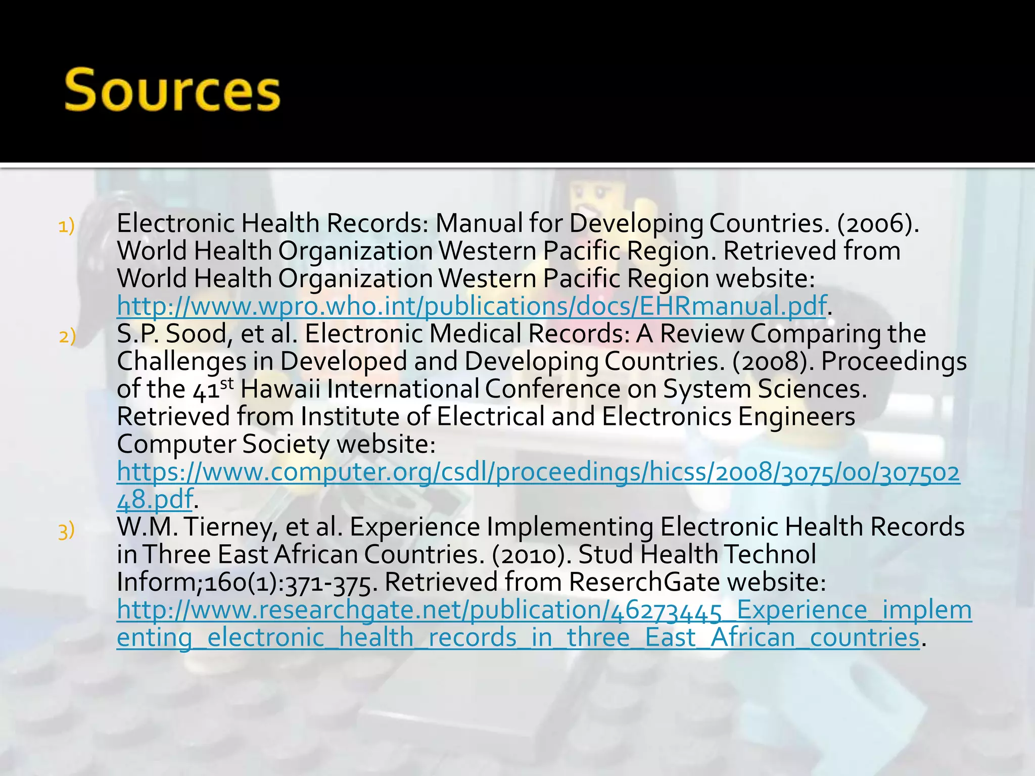 1) Electronic Health Records: Manual for DevelopingCountries. (2006).
World Health OrganizationWestern Pacific Region. Retrieved from
World Health OrganizationWestern Pacific Region website:
http://www.wpro.who.int/publications/docs/EHRmanual.pdf.
2) S.P. Sood, et al. Electronic Medical Records: A Review Comparing the
Challenges in Developed and DevelopingCountries. (2008). Proceedings
of the 41st Hawaii InternationalConference on System Sciences.
Retrieved from Institute of Electrical and Electronics Engineers
Computer Society website:
https://www.computer.org/csdl/proceedings/hicss/2008/3075/00/307502
48.pdf.
3) W.M.Tierney, et al. Experience Implementing Electronic Health Records
inThree EastAfrican Countries. (2010). Stud HealthTechnol
Inform;160(1):371-375. Retrieved from ReserchGate website:
http://www.researchgate.net/publication/46273445_Experience_implem
enting_electronic_health_records_in_three_East_African_countries.
 