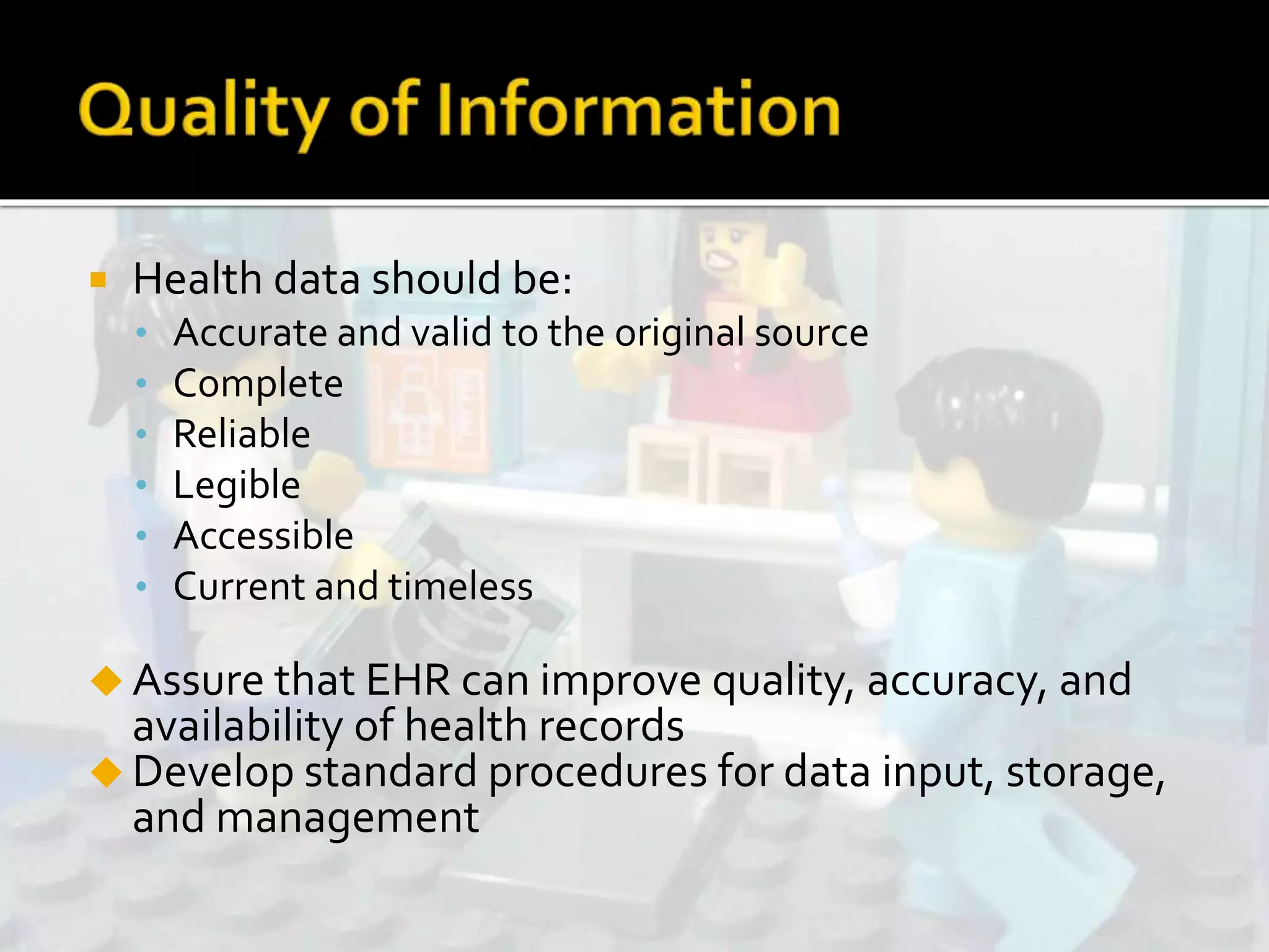  Health data should be:
• Accurate and valid to the original source
• Complete
• Reliable
• Legible
• Accessible
• Current and timeless
 Assure that EHR can improve quality, accuracy, and
availability of health records
 Develop standard procedures for data input, storage,
and management
 