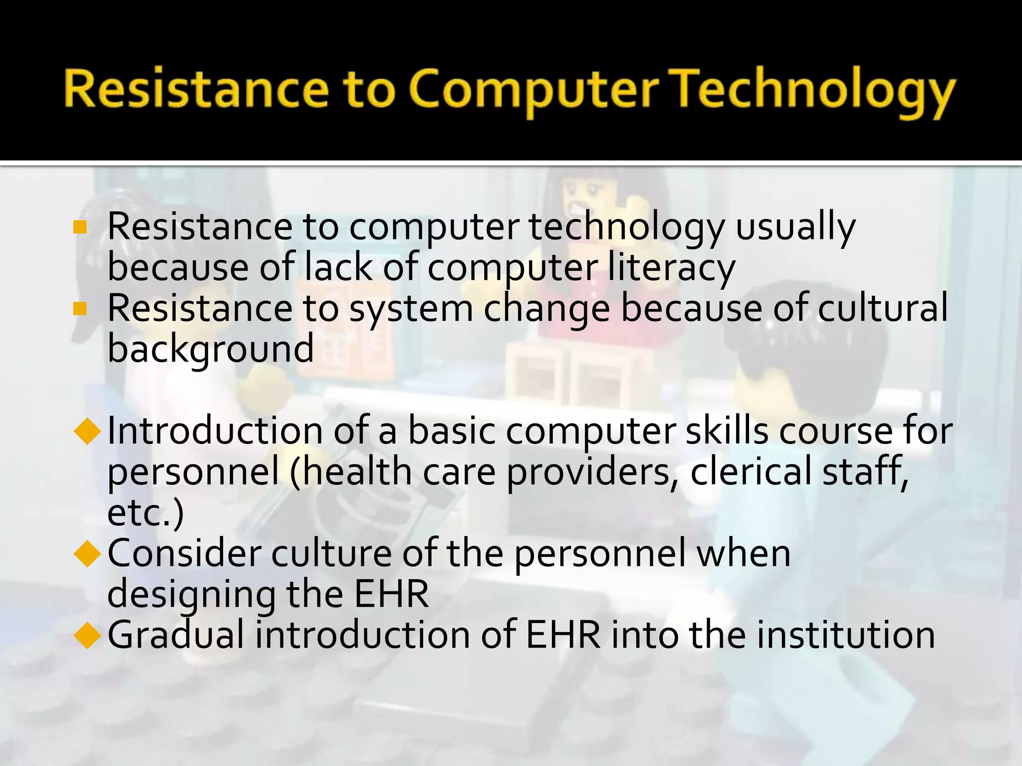 Resistance to computer technology usually
because of lack of computer literacy
 Resistance to system change because of cultural
background
Introduction of a basic computer skills course for
personnel (health care providers, clerical staff,
etc.)
Consider culture of the personnel when
designing the EHR
Gradual introduction of EHR into the institution
 