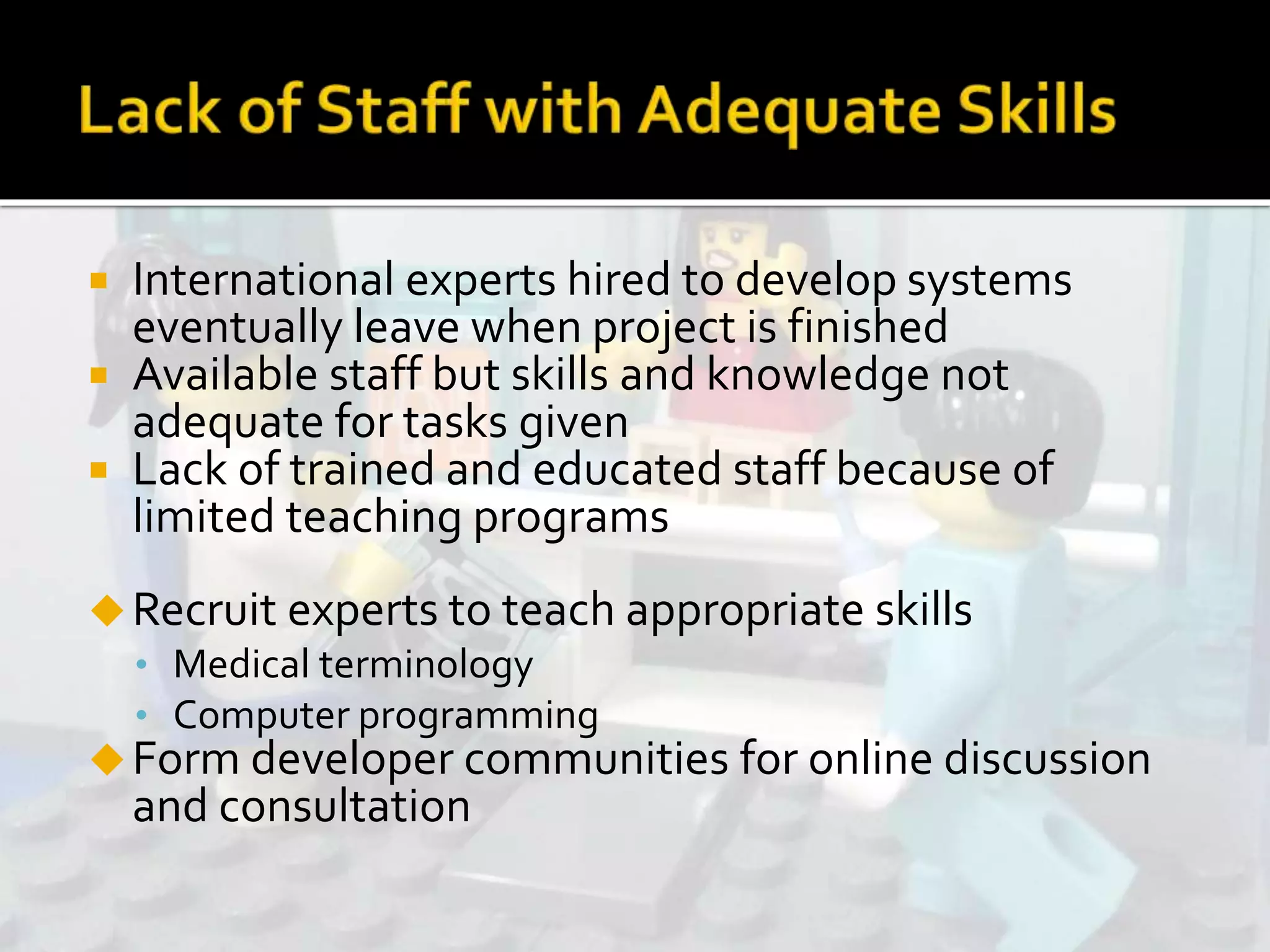  International experts hired to develop systems
eventually leave when project is finished
 Available staff but skills and knowledge not
adequate for tasks given
 Lack of trained and educated staff because of
limited teaching programs
Recruit experts to teach appropriate skills
• Medical terminology
• Computer programming
Form developer communities for online discussion
and consultation
 