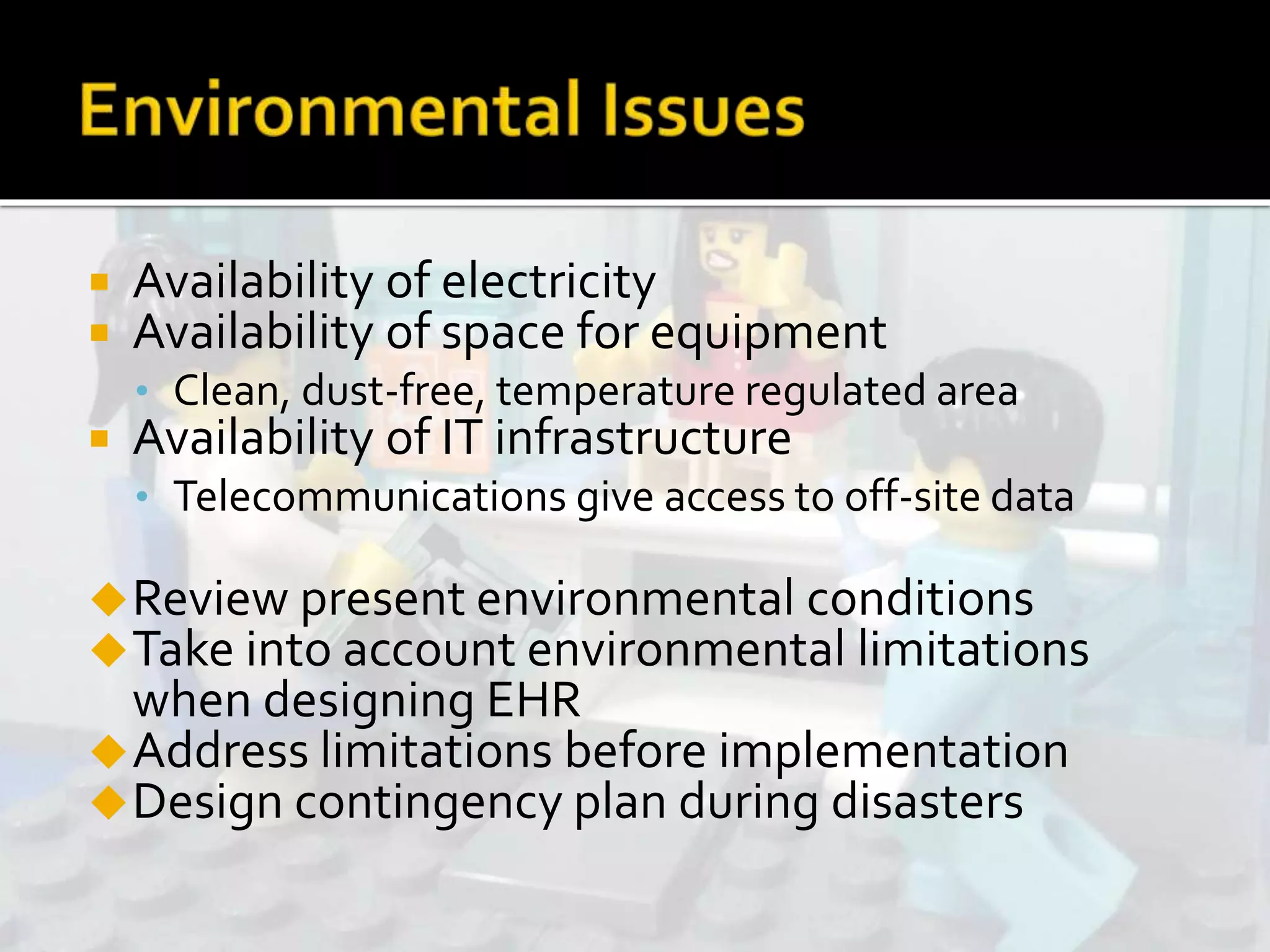  Availability of electricity
 Availability of space for equipment
• Clean, dust-free, temperature regulated area
 Availability of IT infrastructure
• Telecommunications give access to off-site data
Review present environmental conditions
Take into account environmental limitations
when designing EHR
Address limitations before implementation
Design contingency plan during disasters
 