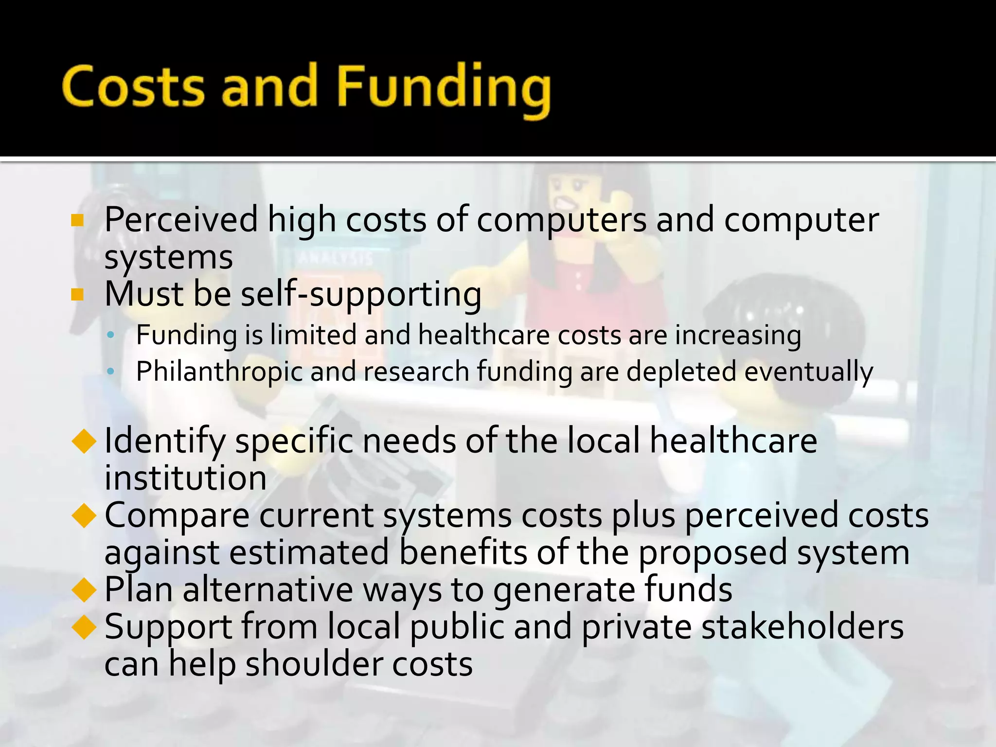  Perceived high costs of computers and computer
systems
 Must be self-supporting
• Funding is limited and healthcare costs are increasing
• Philanthropic and research funding are depleted eventually
Identify specific needs of the local healthcare
institution
Compare current systems costs plus perceived costs
against estimated benefits of the proposed system
Plan alternative ways to generate funds
Support from local public and private stakeholders
can help shoulder costs
 