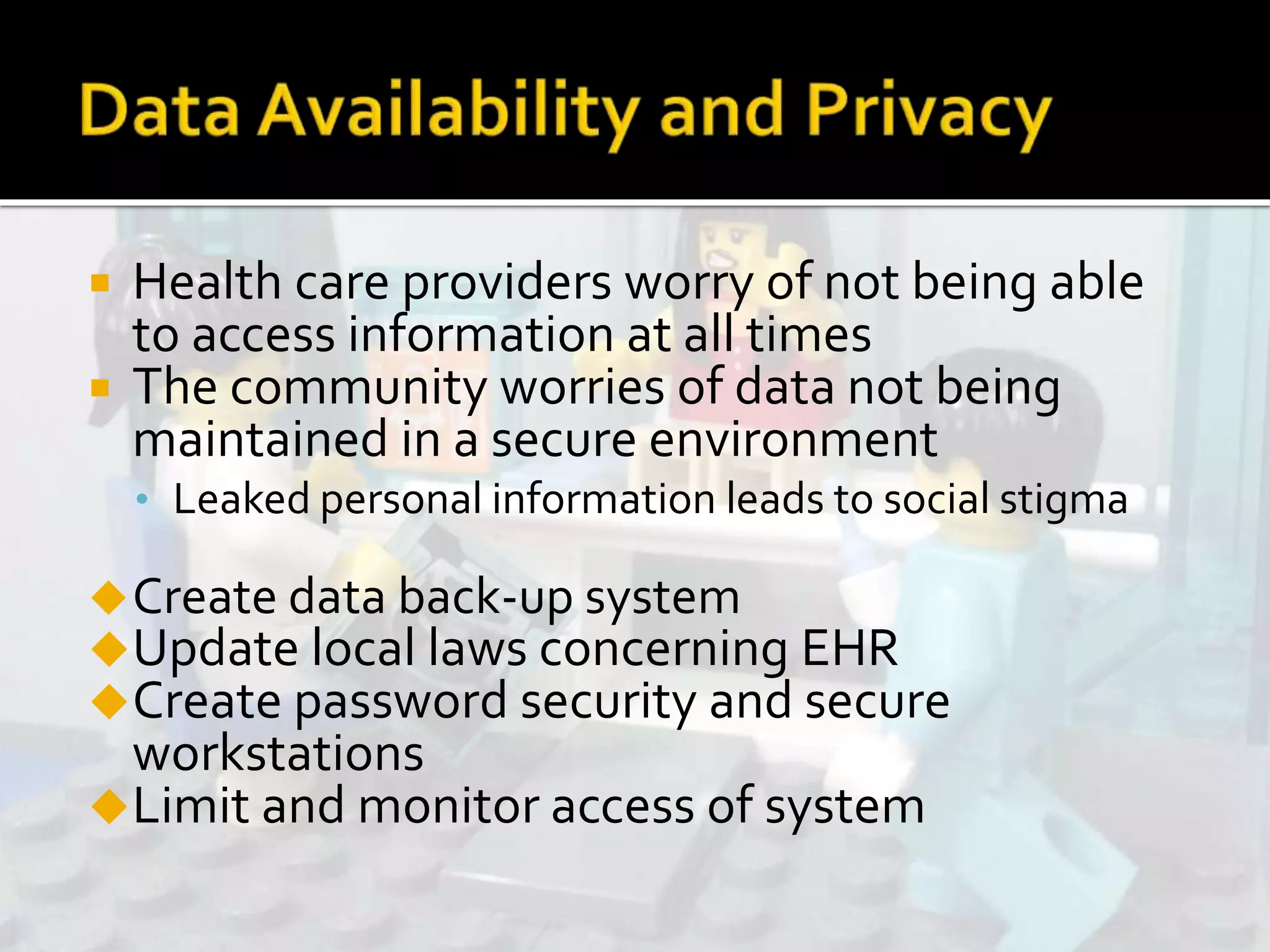  Health care providers worry of not being able
to access information at all times
 The community worries of data not being
maintained in a secure environment
• Leaked personal information leads to social stigma
Create data back-up system
Update local laws concerning EHR
Create password security and secure
workstations
Limit and monitor access of system
 