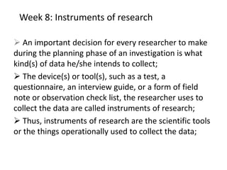 Week 8: Instruments of research
 An important decision for every researcher to make
during the planning phase of an investigation is what
kind(s) of data he/she intends to collect;
 The device(s) or tool(s), such as a test, a
questionnaire, an interview guide, or a form of field
note or observation check list, the researcher uses to
collect the data are called instruments of research;
 Thus, instruments of research are the scientific tools
or the things operationally used to collect the data;
 