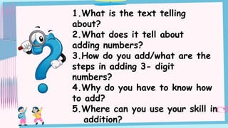 1.What is the text telling
about?
2.What does it tell about
adding numbers?
3.How do you add/what are the
steps in adding 3- digit
numbers?
4.Why do you have to know how
to add?
5.Where can you use your skill in
addition?
 